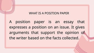 WHAT IS A POSITION PAPER
A position paper is an essay that
expresses a position on an issue. It gives
arguments that support the opinion of
the writer based on the facts collected.
 