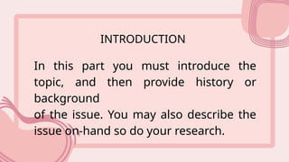 INTRODUCTION
In this part you must introduce the
topic, and then provide history or
background
of the issue. You may also describe the
issue on-hand so do your research.
 