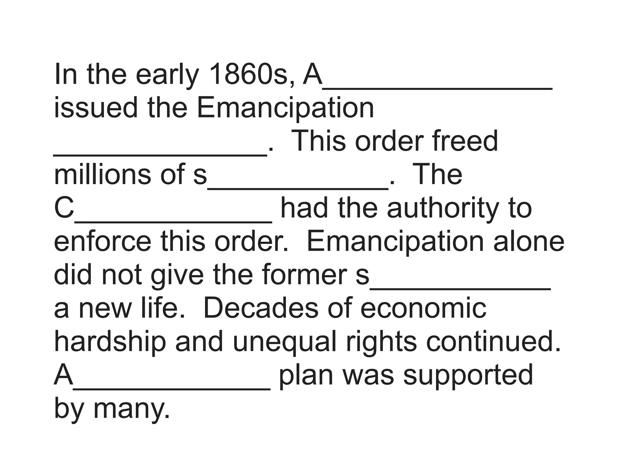 In the early 1860s, A______________
issued the Emancipation
_____________. This order freed
millions of s___________. The
C____________ had the authority to
enforce this order. Emancipation alone
did not give the former s___________
a new life. Decades of economic
hardship and unequal rights continued.
A____________ plan was supported
by many.
 