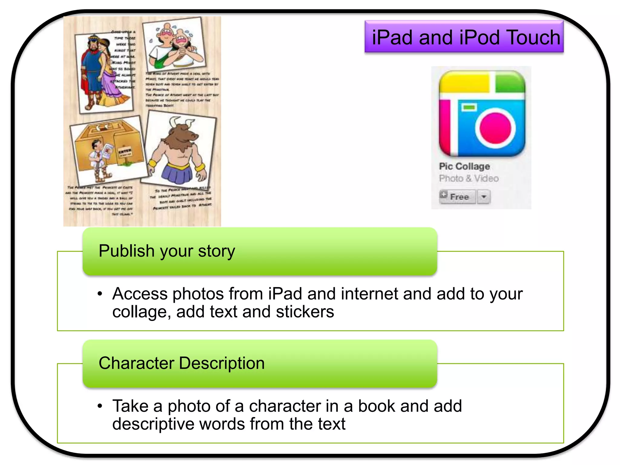 • Access photos from iPad and internet and add to your
collage, add text and stickers
Publish your story
• Take a photo of a character in a book and add
descriptive words from the text
Character Description
iPad and iPod Touch
 