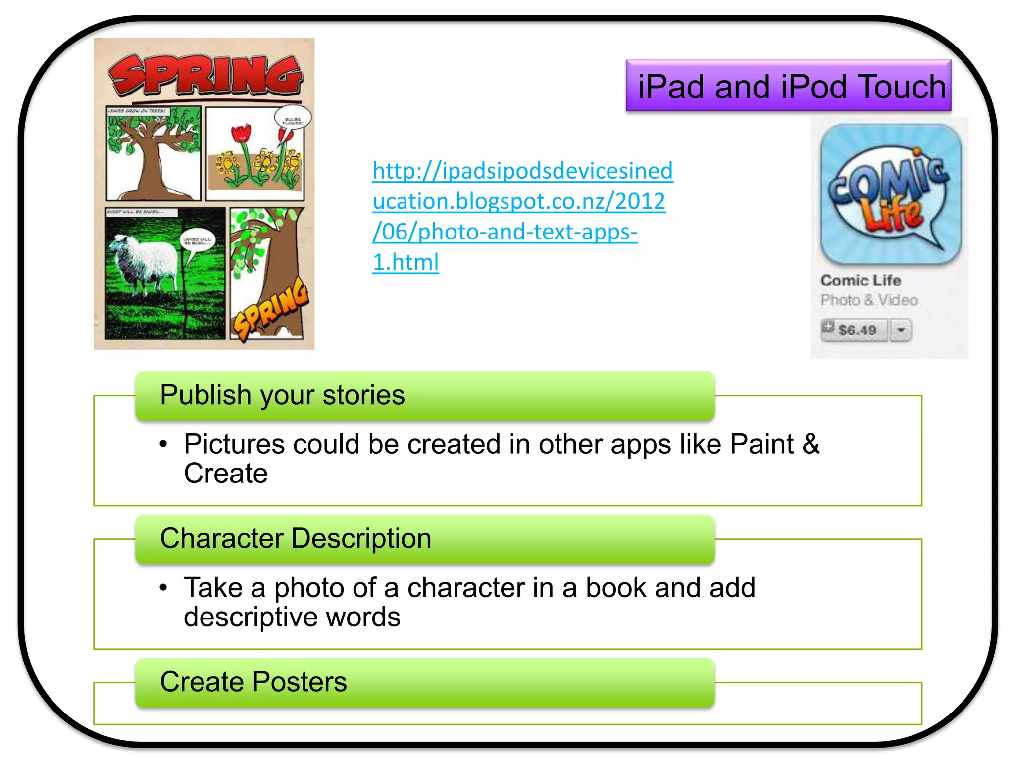 • Pictures could be created in other apps like Paint &
Create
Publish your stories
• Take a photo of a character in a book and add
descriptive words
Character Description
Create Posters
iPad and iPod Touch
http://ipadsipodsdevicesined
ucation.blogspot.co.nz/2012
/06/photo-and-text-apps-
1.html
 