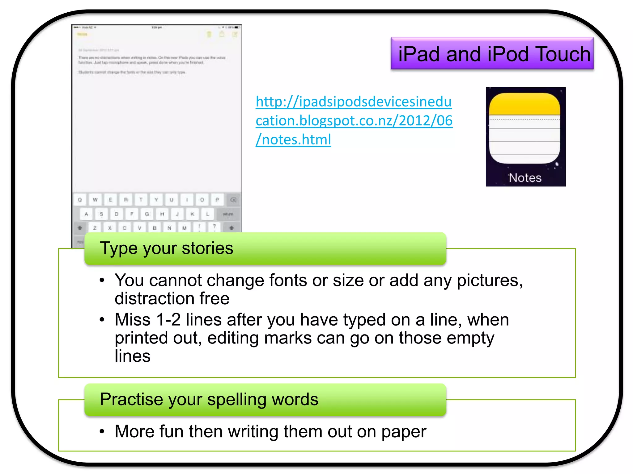 • You cannot change fonts or size or add any pictures,
distraction free
• Miss 1-2 lines after you have typed on a line, when
printed out, editing marks can go on those empty
lines
Type your stories
• More fun then writing them out on paper
Practise your spelling words
iPad and iPod Touch
http://ipadsipodsdevicesinedu
cation.blogspot.co.nz/2012/06
/notes.html
 