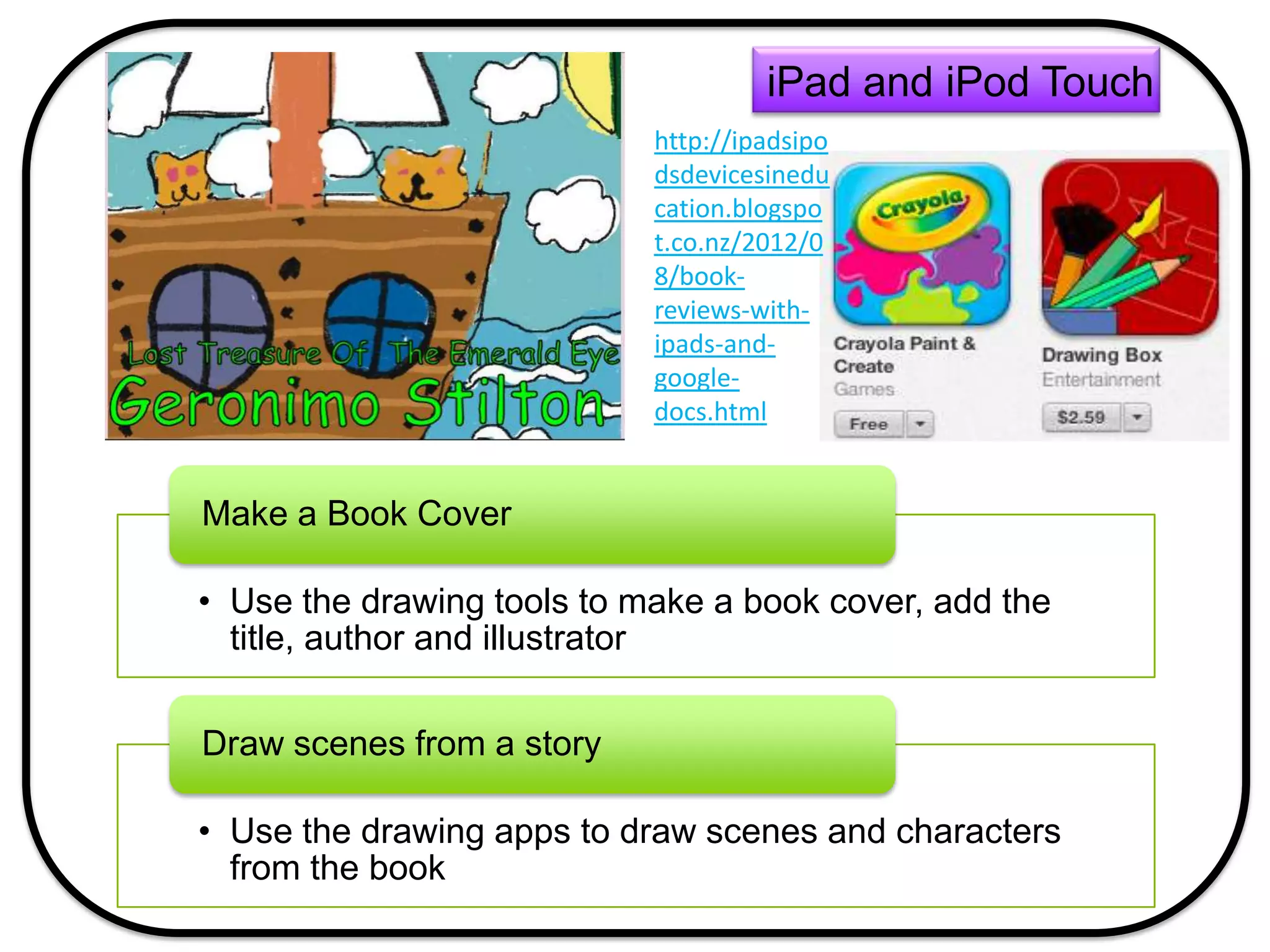 • Use the drawing tools to make a book cover, add the
title, author and illustrator
Make a Book Cover
• Use the drawing apps to draw scenes and characters
from the book
Draw scenes from a story
iPad and iPod Touch
http://ipadsipo
dsdevicesinedu
cation.blogspo
t.co.nz/2012/0
8/book-
reviews-with-
ipads-and-
google-
docs.html
 