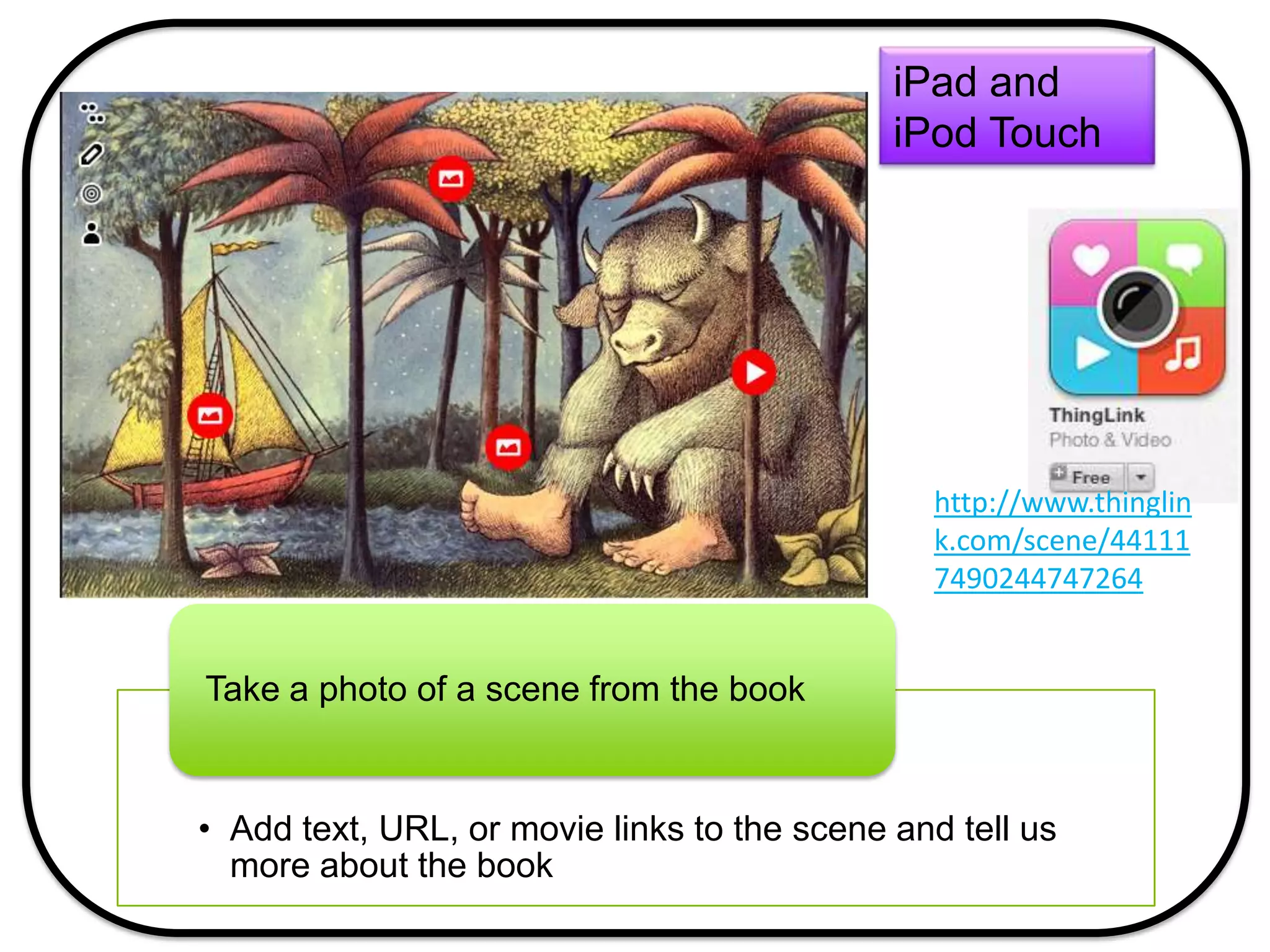 • Add text, URL, or movie links to the scene and tell us
more about the book
Take a photo of a scene from the book
iPad and
iPod Touch
http://www.thinglin
k.com/scene/44111
7490244747264
 