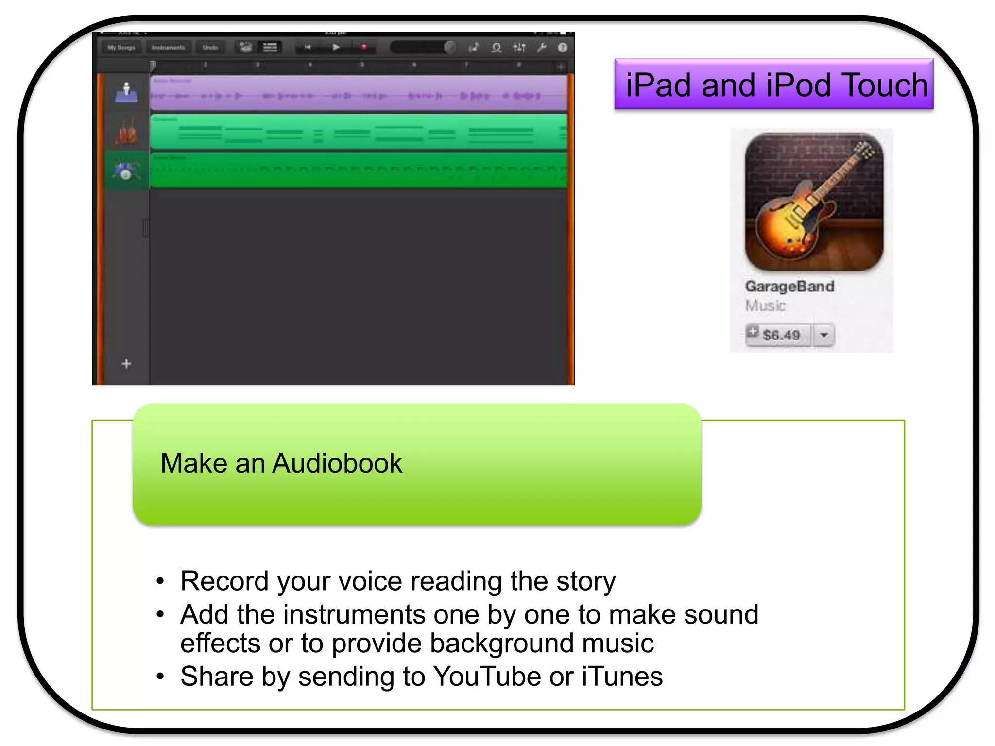 • Record your voice reading the story
• Add the instruments one by one to make sound
effects or to provide background music
• Share by sending to YouTube or iTunes
Make an Audiobook
iPad and iPod Touch
 