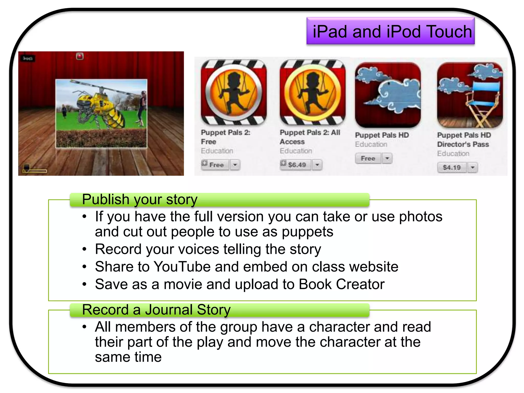 • If you have the full version you can take or use photos
and cut out people to use as puppets
• Record your voices telling the story
• Share to YouTube and embed on class website
• Save as a movie and upload to Book Creator
Publish your story
• All members of the group have a character and read
their part of the play and move the character at the
same time
Record a Journal Story
iPad and iPod Touch
 