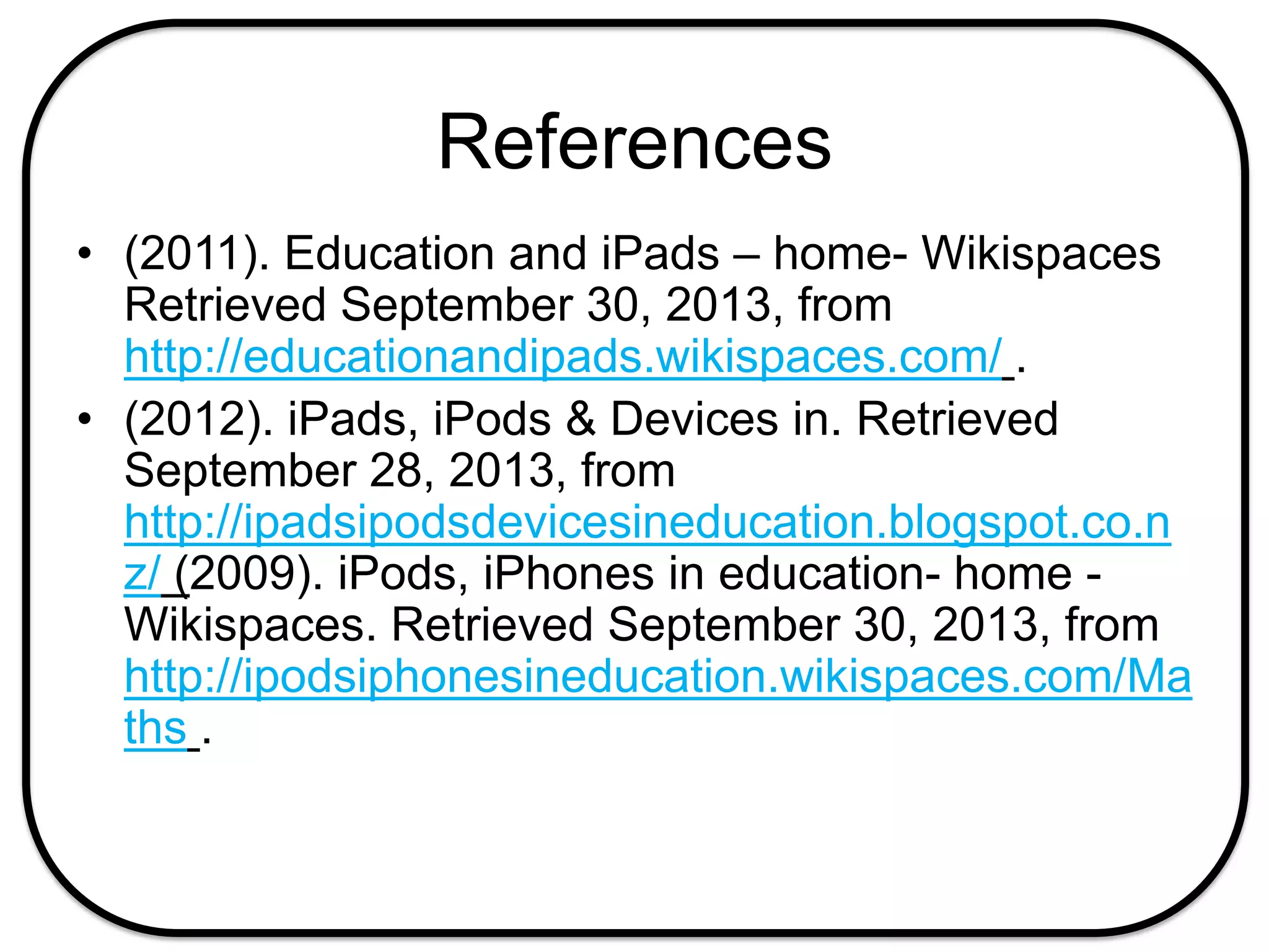 References
• (2011). Education and iPads – home- Wikispaces
Retrieved September 30, 2013, from
http://educationandipads.wikispaces.com/ .
• (2012). iPads, iPods & Devices in. Retrieved
September 28, 2013, from
http://ipadsipodsdevicesineducation.blogspot.co.n
z/ (2009). iPods, iPhones in education- home -
Wikispaces. Retrieved September 30, 2013, from
http://ipodsiphonesineducation.wikispaces.com/Ma
ths .
 
