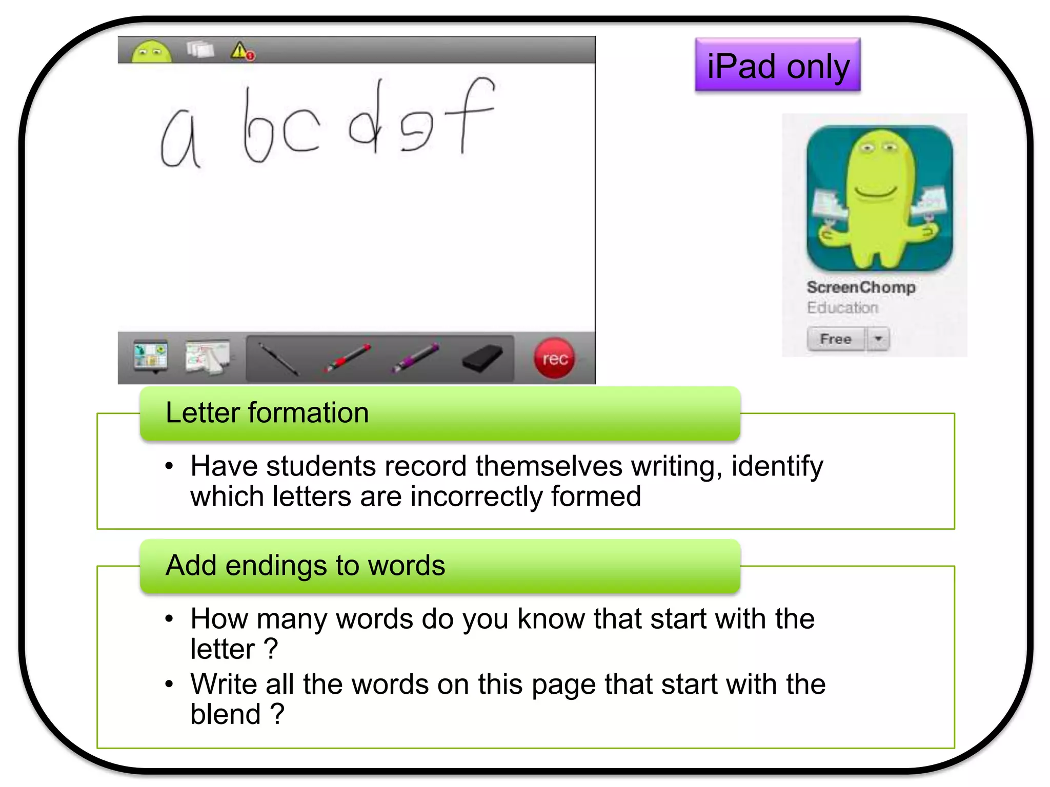 iPad only
• Have students record themselves writing, identify
which letters are incorrectly formed
Letter formation
• How many words do you know that start with the
letter ?
• Write all the words on this page that start with the
blend ?
Add endings to words
 