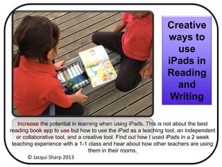 Increase the potential in learning when using iPads. This is not about the best
reading book app to use but how to use the iPad as a teaching tool, an independent
or collaborative tool, and a creative tool. Find out how I used iPads in a 2 week
teaching experience with a 1-1 class and hear about how other teachers are using
them in their rooms.
Creative
ways to
use
iPads in
Reading
and
Writing
© Jacqui Sharp 2013
 