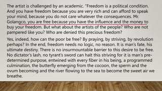 The artist is challenged by an academic. “Freedom is a political condition.
And you have freedom because you are very rich and can afford to speak
your mind, because you do not care whatever the consequences. Mr.
Golangco, you are free because you have the influence and the money to
buy your freedom. But what about the artists of the people? Who are not
pampered like you? Who are denied this precious freedom?
Yes, indeed, how can the poor be free? By praying, by striving, by revolution
perhaps? In the end, freedom needs no logic, no reason. It is man’s fate, his
ultimate destiny. There is no insurmountable barrier to this desire to be free.
No dictator’s lash, no tyrant’s sword can halt this striving for it is man’s pre-
determined purpose, entwined with every fiber in his being, a programmed
culmination, the butterfly emerging from the cocoon, the sperm and the
ovum becoming and the river flowing to the sea to become the sweet air we
breathe.
 