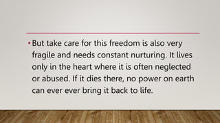 •But take care for this freedom is also very
fragile and needs constant nurturing. It lives
only in the heart where it is often neglected
or abused. If it dies there, no power on earth
can ever ever bring it back to life.
 