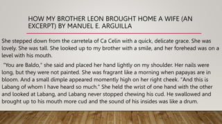 HOW MY BROTHER LEON BROUGHT HOME A WIFE (AN
EXCERPT) BY MANUEL E. ARGUILLA
She stepped down from the carretela of Ca Celin with a quick, delicate grace. She was
lovely. She was tall. She looked up to my brother with a smile, and her forehead was on a
level with his mouth.
"You are Baldo," she said and placed her hand lightly on my shoulder. Her nails were
long, but they were not painted. She was fragrant like a morning when papayas are in
bloom. And a small dimple appeared momently high on her right cheek. "And this is
Labang of whom I have heard so much." She held the wrist of one hand with the other
and looked at Labang, and Labang never stopped chewing his cud. He swallowed and
brought up to his mouth more cud and the sound of his insides was like a drum.
 