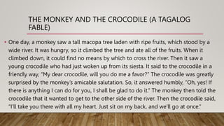 THE MONKEY AND THE CROCODILE (A TAGALOG
FABLE)
• One day, a monkey saw a tall macopa tree laden with ripe fruits, which stood by a
wide river. It was hungry, so it climbed the tree and ate all of the fruits. When it
climbed down, it could find no means by which to cross the river. Then it saw a
young crocodile who had just woken up from its siesta. It said to the crocodile in a
friendly way, “My dear crocodile, will you do me a favor?” The crocodile was greatly
surprised by the monkey’s amicable salutation. So, it answered humbly, “Oh, yes! If
there is anything I can do for you, I shall be glad to do it.” The monkey then told the
crocodile that it wanted to get to the other side of the river. Then the crocodile said,
“I’ll take you there with all my heart. Just sit on my back, and we’ll go at once.”
 