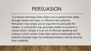 PERSUASION
is a literary technique that writers use to present their ideas
through reason and logic, to influence the audience.
Persuasion may simply use an argument to persuade the
readers, or sometimes may persuade readers to perform a
certain action. Simply, it is an art of effective speaking and
writing in which writers make their opinions believable to the
audience through logic, by invoking emotions, and by proving
their credibility.
 