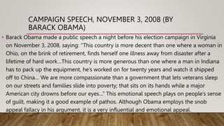 CAMPAIGN SPEECH, NOVEMBER 3, 2008 (BY
BARACK OBAMA)
• Barack Obama made a public speech a night before his election campaign in Virginia
on November 3, 2008, saying: “This country is more decent than one where a woman in
Ohio, on the brink of retirement, finds herself one illness away from disaster after a
lifetime of hard work…This country is more generous than one where a man in Indiana
has to pack up the equipment, he’s worked on for twenty years and watch it shipped
off to China… We are more compassionate than a government that lets veterans sleep
on our streets and families slide into poverty; that sits on its hands while a major
American city drowns before our eyes…” This emotional speech plays on people’s sense
of guilt, making it a good example of pathos. Although Obama employs the snob
appeal fallacy in his argument, it is a very influential and emotional appeal.
 