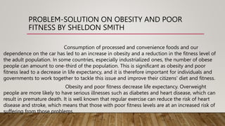 PROBLEM-SOLUTION ON OBESITY AND POOR
FITNESS BY SHELDON SMITH
Consumption of processed and convenience foods and our
dependence on the car has led to an increase in obesity and a reduction in the fitness level of
the adult population. In some countries, especially industrialized ones, the number of obese
people can amount to one-third of the population. This is significant as obesity and poor
fitness lead to a decrease in life expectancy, and it is therefore important for individuals and
governments to work together to tackle this issue and improve their citizens' diet and fitness.
Obesity and poor fitness decrease life expectancy. Overweight
people are more likely to have serious illnesses such as diabetes and heart disease, which can
result in premature death. It is well known that regular exercise can reduce the risk of heart
disease and stroke, which means that those with poor fitness levels are at an increased risk of
suffering from those problems.
 