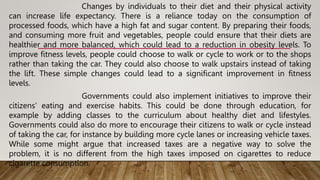 Changes by individuals to their diet and their physical activity
can increase life expectancy. There is a reliance today on the consumption of
processed foods, which have a high fat and sugar content. By preparing their foods,
and consuming more fruit and vegetables, people could ensure that their diets are
healthier and more balanced, which could lead to a reduction in obesity levels. To
improve fitness levels, people could choose to walk or cycle to work or to the shops
rather than taking the car. They could also choose to walk upstairs instead of taking
the lift. These simple changes could lead to a significant improvement in fitness
levels.
Governments could also implement initiatives to improve their
citizens' eating and exercise habits. This could be done through education, for
example by adding classes to the curriculum about healthy diet and lifestyles.
Governments could also do more to encourage their citizens to walk or cycle instead
of taking the car, for instance by building more cycle lanes or increasing vehicle taxes.
While some might argue that increased taxes are a negative way to solve the
problem, it is no different from the high taxes imposed on cigarettes to reduce
cigarette consumption.
 