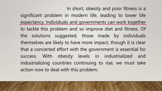 In short, obesity and poor fitness is a
significant problem in modern life, leading to lower life
expectancy. Individuals and governments can work together
to tackle this problem and so improve diet and fitness. Of
the solutions suggested, those made by individuals
themselves are likely to have more impact, though it is clear
that a concerted effort with the government is essential for
success. With obesity levels in industrialized and
industrializing countries continuing to rise, we must take
action now to deal with this problem.
 