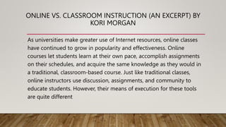 ONLINE VS. CLASSROOM INSTRUCTION (AN EXCERPT) BY
KORI MORGAN
As universities make greater use of Internet resources, online classes
have continued to grow in popularity and effectiveness. Online
courses let students learn at their own pace, accomplish assignments
on their schedules, and acquire the same knowledge as they would in
a traditional, classroom-based course. Just like traditional classes,
online instructors use discussion, assignments, and community to
educate students. However, their means of execution for these tools
are quite different
 