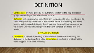 DEFINITION
• Context clues are hints given by the author in a written text to help the reader
grasp the meaning of the unfamiliar or unusual
• Definition text explains what something is in comparison to other members of its
class, along with any limitations. It explains the nature of something and moves
beyond a dictionary definition to deeply examine the word, idea, or concept as
we use and understand it. It expounds the word, concept, or idea so that the
reader
2 TYPES OF DEFINITION
• Denotation is the literal meaning of a word which means that consulting the
dictionary is the best way for it while connotation is the feeling or idea that the
word suggests to its literal meaning.
 