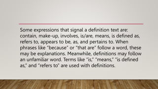 Some expressions that signal a definition text are:
contain, make-up, involves, is/are, means, is defined as,
refers to, appears to be, as, and pertains to. When
phrases like “because” or “that are” follow a word, these
may be explanations. Meanwhile, definitions may follow
an unfamiliar word. Terms like “is,” “means,” “is defined
as,” and “refers to” are used with definitions.
 