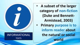 INFORMATIONAL
TEXTS
• A subset of the larger
category of non-fiction
(Duke and Bennett-
Armistead, 2003)
• Primary purpose is to
inform reader about
the natural or social
world
 