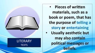 LITERARY
TEXTS
• Pieces of written
materials, such as a
book or poem, that has
the purpose of telling a
story or entertaining
• Usually aesthetic but
may also contain
political messages or
beliefs.
 