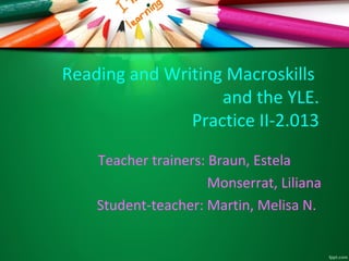 Reading and Writing Macroskills
and the YLE.
Practice II-2.013
Teacher trainers: Braun, Estela
Monserrat, Liliana
Student-teacher: Martin, Melisa N.

 