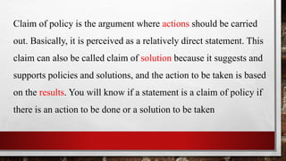 Claim of policy is the argument where actions should be carried
out. Basically, it is perceived as a relatively direct statement. This
claim can also be called claim of solution because it suggests and
supports policies and solutions, and the action to be taken is based
on the results. You will know if a statement is a claim of policy if
there is an action to be done or a solution to be taken
 