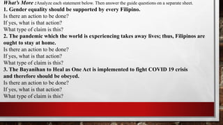 What’s More :Analyze each statement below. Then answer the guide questions on a separate sheet.
1. Gender equality should be supported by every Filipino.
Is there an action to be done?
If yes, what is that action?
What type of claim is this?
2. The pandemic which the world is experiencing takes away lives; thus, Filipinos are
ought to stay at home.
Is there an action to be done?
If yes, what is that action?
What type of claim is this?
3. The Bayanihan to Heal as One Act is implemented to fight COVID 19 crisis
and therefore should be obeyed.
Is there an action to be done?
If yes, what is that action?
What type of claim is this?
 