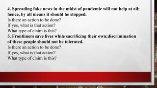 4. Spreading fake news in the midst of pandemic will not help at all;
hence, by all means it should be stopped.
Is there an action to be done?
If yes, what is that action?
What type of claim is this?
5. Frontliners save lives while sacrificing their own;discrimination
of these people should not be tolerated.
Is there an action to be done?
If yes, what is that action?
What type of claim is this?
 