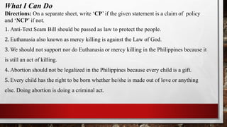 What I Can Do
Directions: On a separate sheet, write ‘CP’ if the given statement is a claim of policy
and ‘NCP’ if not.
1. Anti-Text Scam Bill should be passed as law to protect the people.
2. Euthanasia also known as mercy killing is against the Law of God.
3. We should not support nor do Euthanasia or mercy killing in the Philippines because it
is still an act of killing.
4. Abortion should not be legalized in the Philippines because every child is a gift.
5. Every child has the right to be born whether he/she is made out of love or anything
else. Doing abortion is doing a criminal act.
 