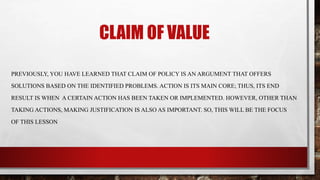 CLAIM OF VALUE
PREVIOUSLY, YOU HAVE LEARNED THAT CLAIM OF POLICY IS AN ARGUMENT THAT OFFERS
SOLUTIONS BASED ON THE IDENTIFIED PROBLEMS. ACTION IS ITS MAIN CORE; THUS, ITS END
RESULT IS WHEN A CERTAIN ACTION HAS BEEN TAKEN OR IMPLEMENTED. HOWEVER, OTHER THAN
TAKING ACTIONS, MAKING JUSTIFICATION IS ALSO AS IMPORTANT. SO, THIS WILL BE THE FOCUS
OF THIS LESSON
 
