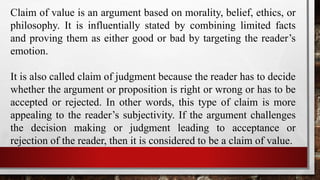 Claim of value is an argument based on morality, belief, ethics, or
philosophy. It is influentially stated by combining limited facts
and proving them as either good or bad by targeting the reader’s
emotion.
It is also called claim of judgment because the reader has to decide
whether the argument or proposition is right or wrong or has to be
accepted or rejected. In other words, this type of claim is more
appealing to the reader’s subjectivity. If the argument challenges
the decision making or judgment leading to acceptance or
rejection of the reader, then it is considered to be a claim of value.
 