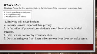 What’s More
Directions: Answer the three questions relative to the listed issues. Write your answers on a separate sheet.
A. Does it appeal to your judgment?
B. Is it right or wrong?
C. What type of claim is this?
1. Bullying will never be right.
2. Security is more important than privacy.
3. In the midst of pandemic, restriction is much better than individual
freedom.
4. Fake news is not worthy of our attention.
5. Discriminating our front liners who save our lives does not make sense.
 