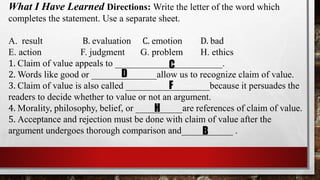What I Have Learned Directions: Write the letter of the word which
completes the statement. Use a separate sheet.
A. result B. evaluation C. emotion D. bad
E. action F. judgment G. problem H. ethics
1. Claim of value appeals to _______________________.
2. Words like good or ______________allow us to recognize claim of value.
3. Claim of value is also called __________________because it persuades the
readers to decide whether to value or not an argument.
4. Morality, philosophy, belief, or __________are references of claim of value.
5. Acceptance and rejection must be done with claim of value after the
argument undergoes thorough comparison and___________ .
C
D
F
H
B
 