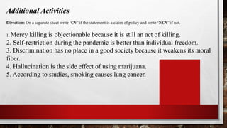 Additional Activities
Direction: On a separate sheet write ‘CV’ if the statement is a claim of policy and write ‘NCV’ if not.
1. Mercy killing is objectionable because it is still an act of killing.
2. Self-restriction during the pandemic is better than individual freedom.
3. Discrimination has no place in a good society because it weakens its moral
fiber.
4. Hallucination is the side effect of using marijuana.
5. According to studies, smoking causes lung cancer.
1. CV
2. CV
3.CV
4. NCV
5.NCV
 