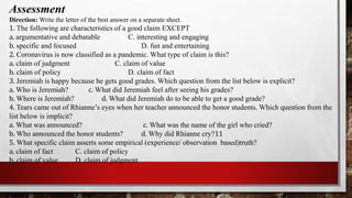 Assessment
Direction: Write the letter of the best answer on a separate sheet.
1. The following are characteristics of a good claim EXCEPT
a. argumentative and debatable C. interesting and engaging
b. specific and focused D. fun and entertaining
2. Coronavirus is now classified as a pandemic. What type of claim is this?
a. claim of judgment C. claim of value
b. claim of policy D. claim of fact
3. Jeremiah is happy because he gets good grades. Which question from the list below is explicit?
a. Who is Jeremiah? c. What did Jeremiah feel after seeing his grades?
b. Where is Jeremiah? d. What did Jeremiah do to be able to get a good grade?
4. Tears came out of Rhianne’s eyes when her teacher announced the honor students. Which question from the
list below is implicit?
a. What was announced? c. What was the name of the girl who cried?
b. Who announced the honor students? d. Why did Rhianne cry?11
5. What specific claim asserts some empirical (experience/ observation based)truth?
a. claim of fact C. claim of policy
b. claim of value D. claim of judgment
 