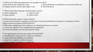 6. Which of the following statements is an example of a claim?
a. Ruiz believes that change has come. c. Annie thinks that we should have a universal health care.
b. Filipinos need to exercise their right to vote. d. All of the above
7. Which of the following types of claim leads to action?
a. claim of judgment C. claim of value
b. claim of policy D. claim of fact
8. Which among the claims is claim of policy?
a. Severe acute respiratory syndrome Coronavirus 2 is the reason behind the existence of a respiratory ailment
called Coronavirus disease 2019(COVID-19).
b. With what is happening in the world now, we should spend more onr esearch.
c. Coronavirus disease is now considered to be a pandemic.
d. Coronavirus disease was first discovered in China.
9. All characteristics are true about claim of fact EXCEPT
a. Something that can be proven or disproven with facts
b. Argues about the definition of something
c. Argues for or against a solution or policy
d. Argues whether something is a settled fact
 