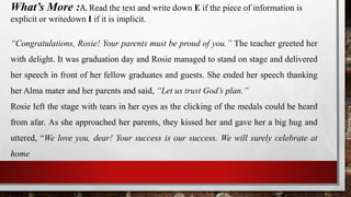 What’s More :A. Read the text and write down E if the piece of information is
explicit or writedown I if it is implicit.
“Congratulations, Rosie! Your parents must be proud of you.” The teacher greeted her
with delight. It was graduation day and Rosie managed to stand on stage and delivered
her speech in front of her fellow graduates and guests. She ended her speech thanking
her Alma mater and her parents and said, “Let us trust God’s plan.”
Rosie left the stage with tears in her eyes as the clicking of the medals could be heard
from afar. As she approached her parents, they kissed her and gave her a big hug and
uttered, “We love you, dear! Your success is our success. We will surely celebrate at
home
 