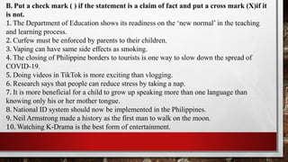 B. Put a check mark ( ) if the statement is a claim of fact and put a cross mark (X)if it
is not.
1. The Department of Education shows its readiness on the ‘new normal’ in the teaching
and learning process.
2. Curfew must be enforced by parents to their children.
3. Vaping can have same side effects as smoking.
4. The closing of Philippine borders to tourists is one way to slow down the spread of
COVID-19.
5. Doing videos in TikTok is more exciting than vlogging.
6. Research says that people can reduce stress by taking a nap.
7. It is more beneficial for a child to grow up speaking more than one language than
knowing only his or her mother tongue.
8. National ID system should now be implemented in the Philippines.
9. Neil Armstrong made a history as the first man to walk on the moon.
10. Watching K-Drama is the best form of entertainment.
 