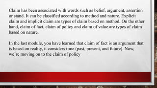 Claim has been associated with words such as belief, argument, assertion
or stand. It can be classified according to method and nature. Explicit
claim and implicit claim are types of claim based on method. On the other
hand, claim of fact, claim of policy and claim of value are types of claim
based on nature.
In the last module, you have learned that claim of fact is an argument that
is based on reality, it considers time (past, present, and future). Now,
we’re moving on to the claim of policy
 