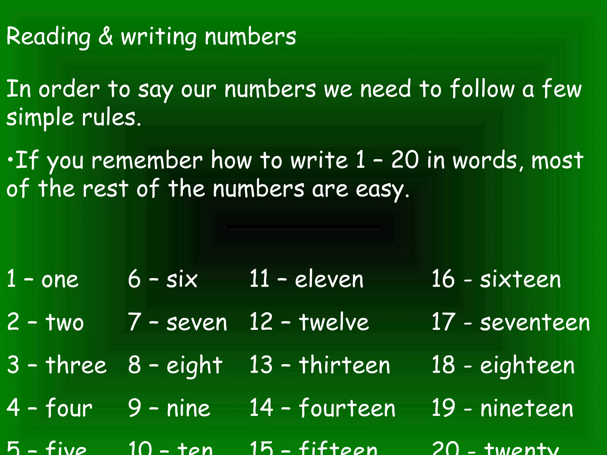 Reading & writing numbers
In order to say our numbers we need to follow a few
simple rules.
•If you remember how to write 1 – 20 in words, most
of the rest of the numbers are easy.
1 – one 6 – six 11 – eleven 16 - sixteen
2 – two 7 – seven 12 – twelve 17 - seventeen
3 – three 8 – eight 13 – thirteen 18 - eighteen
4 – four 9 – nine 14 – fourteen 19 - nineteen
 