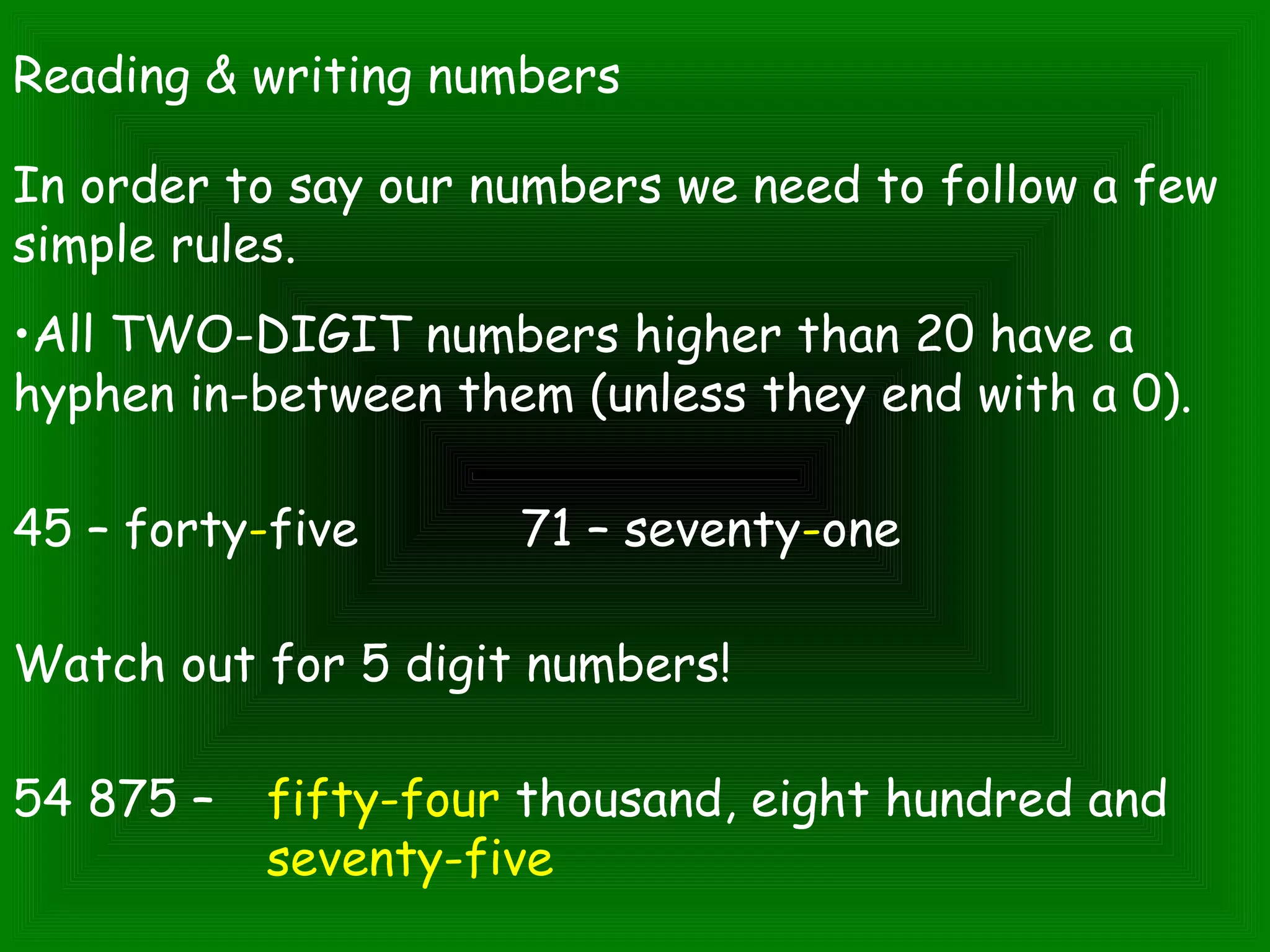 Reading & writing numbers
In order to say our numbers we need to follow a few
simple rules.
•All TWO-DIGIT numbers higher than 20 have a
hyphen in-between them (unless they end with a 0).
45 – forty-five 71 – seventy-one
Watch out for 5 digit numbers!
54 875 – fifty-four thousand, eight hundred and
seventy-five
 