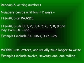 Reading & writing numbers
Numbers can be written in 2 ways –
FIGURES or WORDS.
FIGURES use 0, 1, 2, 3, 4, 5, 6, 7, 8, 9 and
may even use – and .
Examples include 34, 1063, 0.75, -25
WORDS use letters, and usually take longer to write.
Examples include twelve, seventy-one, one million.
 