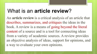 What is an article review?
An article review is a critical analysis of an article that
describes, summarizes, and critiques the ideas in the
book. A review is a means of going beyond the literal
content of a source and is a tool for connecting ideas
from a variety of academic sources. A review provides
an objective analysis of ideas, support for opinions, and
a way to evaluate your own opinions.
 