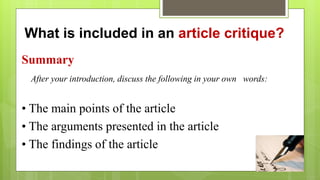 What is included in an article critique?
Summary
After your introduction, discuss the following in your own words:
• The main points of the article
• The arguments presented in the article
• The findings of the article
 