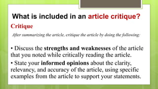 What is included in an article critique?
Critique
After summarizing the article, critique the article by doing the following:
• Discuss the strengths and weaknesses of the article
that you noted while critically reading the article.
• State your informed opinions about the clarity,
relevancy, and accuracy of the article, using specific
examples from the article to support your statements.
 
