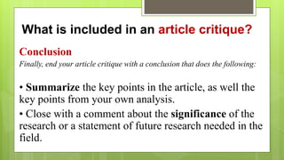 What is included in an article critique?
Conclusion
Finally, end your article critique with a conclusion that does the following:
• Summarize the key points in the article, as well the
key points from your own analysis.
• Close with a comment about the significance of the
research or a statement of future research needed in the
field.
 