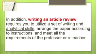 In addition, writing an article review
requires you to utilize a set of writing and
analytical skills, arrange the paper according
to instructions, and meet all the
requirements of the professor or a teacher.
 